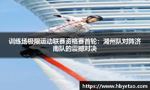 训练场极限运动联赛资格赛首轮：湖州队对阵济南队的震撼对决