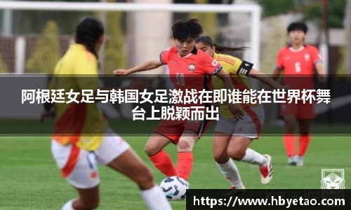阿根廷女足与韩国女足激战在即谁能在世界杯舞台上脱颖而出
